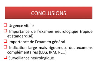 CONCLUSIONS
 Urgence vitale
 Importance de l’examen neurologique (rapide
et standardisé)
 Importance de l’examen général
 Indication large mais rigoureuse des examens
complémentaires (EEG, IRM, PL…)
 Surveillance neurologique
 