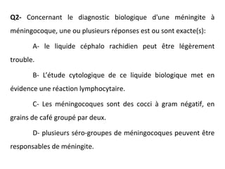Q2- Concernant le diagnostic biologique d'une méningite à
méningocoque, une ou plusieurs réponses est ou sont exacte(s):
A- le liquide céphalo rachidien peut être légèrement
trouble.
B- L’étude cytologique de ce liquide biologique met en
évidence une réaction lymphocytaire.
C- Les méningocoques sont des cocci à gram négatif, en
grains de café groupé par deux.
D- plusieurs séro-groupes de méningocoques peuvent être
responsables de méningite.
 