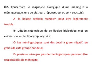 Q2- Concernant le diagnostic biologique d'une méningite à
méningocoque, une ou plusieurs réponses est ou sont exacte(s):
A- le liquide céphalo rachidien peut être légèrement
trouble.
B- L’étude cytologique de ce liquide biologique met en
évidence une réaction lymphocytaire.
C- Les méningocoques sont des cocci à gram négatif, en
grains de café groupé par deux.
D- plusieurs séro-groupes de méningocoques peuvent être
responsables de méningite.
 