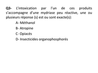 Q3- L’intoxication par l’un de ces produits
s’accompagne d’une mydriase peu réactive, une ou
plusieurs réponse (s) est ou sont exacte(s):
A- Méthanol
B- Atropine
C- Opiacés
D- Insecticides organophosphorés
 