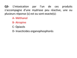 Q3- L’intoxication par l’un de ces produits
s’accompagne d’une mydriase peu réactive, une ou
plusieurs réponse (s) est ou sont exacte(s):
A- Méthanol
B- Atropine
C- Opiacés
D- Insecticides organophosphorés
 