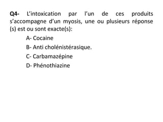 Q4- L’intoxication par l’un de ces produits
s’accompagne d’un myosis, une ou plusieurs réponse
(s) est ou sont exacte(s):
A- Cocaine
B- Anti cholénistérasique.
C- Carbamazépine
D- Phénothiazine
 