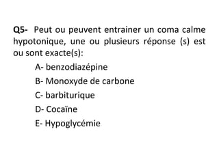 Q5- Peut ou peuvent entrainer un coma calme
hypotonique, une ou plusieurs réponse (s) est
ou sont exacte(s):
A- benzodiazépine
B- Monoxyde de carbone
C- barbiturique
D- Cocaïne
E- Hypoglycémie
 