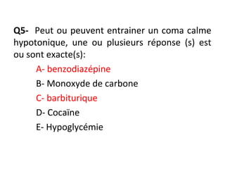 Q5- Peut ou peuvent entrainer un coma calme
hypotonique, une ou plusieurs réponse (s) est
ou sont exacte(s):
A- benzodiazépine
B- Monoxyde de carbone
C- barbiturique
D- Cocaïne
E- Hypoglycémie
 