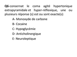 Q6-consernat le coma agité hypertonique
extrapyramidale et hyper-réflexique, une ou
plusieurs réponse (s) est ou sont exacte(s):
A- Monoxyde de carbone
B- Cocaine
C- Hypoglycémie
D- Anticholinergique
E- Neuroleptique
 