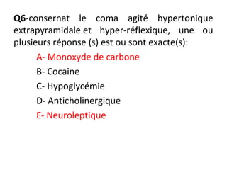Q6-consernat le coma agité hypertonique
extrapyramidale et hyper-réflexique, une ou
plusieurs réponse (s) est ou sont exacte(s):
A- Monoxyde de carbone
B- Cocaine
C- Hypoglycémie
D- Anticholinergique
E- Neuroleptique
 