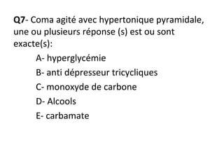 Q7- Coma agité avec hypertonique pyramidale,
une ou plusieurs réponse (s) est ou sont
exacte(s):
A- hyperglycémie
B- anti dépresseur tricycliques
C- monoxyde de carbone
D- Alcools
E- carbamate
 