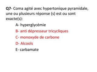 Q7- Coma agité avec hypertonique pyramidale,
une ou plusieurs réponse (s) est ou sont
exacte(s):
A- hyperglycémie
B- anti dépresseur tricycliques
C- monoxyde de carbone
D- Alcools
E- carbamate
 