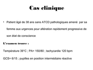 Cas clinique 
• Patient âgé de 38 ans sans ATCD pathologiques amené par sa
femme aux urgences pour altération rapidement progressive de
son état de conscience
L’examen trouve :
Température 39°C ; PA= 150/80 ; tachycardie 120 bpm
GCS= 6/15 ; pupilles en position intermédiaire réactive
 