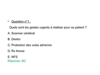 • Question n°1 :
Quels sont les gestes urgents à réaliser pour ce patient ?
A. Scanner cérébral
B. Dextro
C. Protection des voies aérienne
D. Rx thorax
E. NFS
Réponse: BC
 
