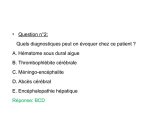 • Question n°2:
Quels diagnostiques peut on évoquer chez ce patient ?
A. Hématome sous dural aigue
B. Thrombophlébite cérébrale
C. Méningo-encéphalite
D. Abcès cérébral
E. Encéphalopathie hépatique
Réponse: BCD
 