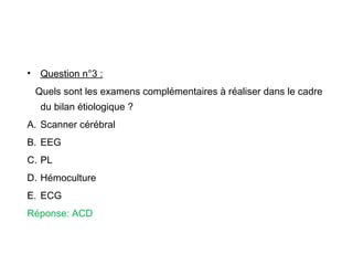 • Question n°3 :
Quels sont les examens complémentaires à réaliser dans le cadre
du bilan étiologique ?
A. Scanner cérébral
B. EEG
C. PL
D. Hémoculture
E. ECG
Réponse: ACD
 