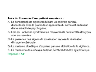 Lors de l’examen d’un patient comateux :
A- La persistance de signes traduisant un contrôle cortical,
discordants avec la profondeur apparente du coma est en faveur
d’une aréactivité psychogène.
B- Lors du Locked-in syndrome les mouvements de latéralité des yeux
sont conservées.
C- La présence des signes de localisation impose la réalisation
d’imagerie cérébrale.
D- Le mutisme akinétique s’exprime par une altération de la vigilance.
E- La recherche des reflexes du tronc cérébral doit être systématique.
Réponse : AC
 