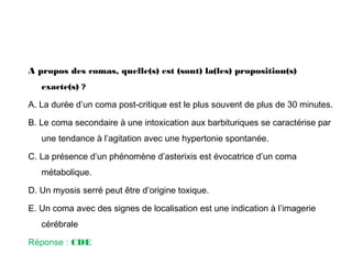 A propos des comas, quelle(s) est (sont) la(les) proposition(s)
exacte(s) ?
A. La durée d’un coma post-critique est le plus souvent de plus de 30 minutes.
B. Le coma secondaire à une intoxication aux barbituriques se caractérise par
une tendance à l’agitation avec une hypertonie spontanée.
C. La présence d’un phénomène d’asterixis est évocatrice d’un coma
métabolique.
D. Un myosis serré peut être d’origine toxique.
E. Un coma avec des signes de localisation est une indication à l’imagerie
cérébrale
Réponse : CDE
 