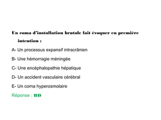 Un coma d’installation brutale fait évoquer en première
intention :
A- Un processus expansif intracrânien
B- Une hémorragie méningée
C- Une encéphalopathie hépatique
D- Un accident vasculaire cérébral
E- Un coma hyperosmolaire
Réponse : BD
 