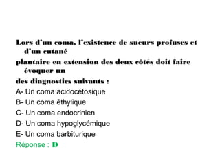 Lors d’un coma, l’existence de sueurs profuses et
d’un cutané
plantaire en extension des deux côtés doit faire
évoquer un
des diagnostics suivants :
A- Un coma acidocétosique
B- Un coma éthylique
C- Un coma endocrinien
D- Un coma hypoglycémique
E- Un coma barbiturique
Réponse : D
 