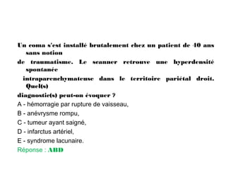 Un coma s'est installé brutalement chez un patient de 40 ans
sans notion
de traumatisme. Le scanner retrouve une hyperdensité
spontanée
intraparenchymateuse dans le territoire pariétal droit.
Quel(s)
diagnostic(s) peut-on évoquer ?
A - hémorragie par rupture de vaisseau,
B - anévrysme rompu,
C - tumeur ayant saigné,
D - infarctus artériel,
E - syndrome lacunaire.
Réponse : ABD
 