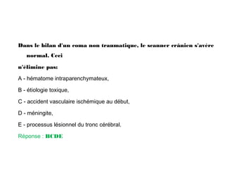 Dans le bilan d'un coma non traumatique, le scanner crânien s'avère
normal. Ceci
n'élimine pas:
A - hématome intraparenchymateux,
B - étiologie toxique,
C - accident vasculaire ischémique au début,
D - méningite,
E - processus lésionnel du tronc cérébral.
Réponse : BCDE
 