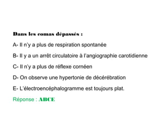 Dans les comas dépassés :
A- Il n’y a plus de respiration spontanée
B- Il y a un arrêt circulatoire à l’angiographie carotidienne
C- Il n’y a plus de réflexe cornéen
D- On observe une hypertonie de décérébration
E- L’électroencéphalogramme est toujours plat.
Réponse : ABCE
 