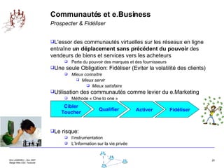 Communautés et e.Business Prospecter & Fidéliser L'essor des communautés virtuelles sur les réseaux en ligne entraîne  un déplacement sans précédent du pouvoir  des vendeurs de biens et services vers les acheteurs  Perte du pouvoir des marques et des fournisseurs Une seule Obligation: Fidéliser (Eviter la volatilité des clients) Mieux connaître Mieux servir Mieux satisfaire Utilisation des communautés comme levier du e.Marketing Méthode « One to one » Le risque:  l’instrumentation L’Information sur la vie privée Cibler Toucher Qualifier Activer Fidéliser 