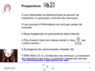 Prospectives Les internautes ne lâcheront plus le pouvoir de s’exprimer     participation renforcée des internautes Les sources d’informations ne vont pas cesser de s’enrichir Nous baignerons en permanence dans internet Pas d’avenir sans son réseau social     disparition des « jardins secrets » Emergence de communautés virtuelles 3D Effet Web 2.0     L’amélioration des interfaces, La webisation des applications de bureau, La profusion instable des services Les communautés s’approprient les web 