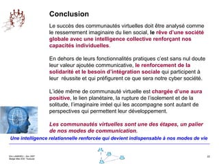 Conclusion Le succès des communautés virtuelles doit être analysé comme le resserrement imaginaire du lien social,  le  rêve d’une société globale avec une intelligence collective renforçant nos capacités individuelles .  En dehors de leurs fonctionnalités pratiques c’est sans nul doute leur valeur ajoutée communicative,  le renforcement de la solidarité et le besoin d’intégration sociale  qui participent à leur  réussite et qui préfigurent ce que sera notre cyber société.  L’idée même de communauté virtuelle est  chargée d’une aura positive , le lien planétaire, la rupture de l’isolement et de la solitude, l’imaginaire irréel qui les accompagne sont autant de perspectives qui permettent leur développement.  Les communautés virtuelles sont une des étapes, un palier de nos modes de communication.   Une intelligence relationnelle renforcée qui devient indispensable à nos modes de vie 
