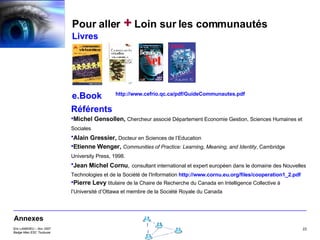 Pour aller  +  Loin sur les communautés Livres e.Book Référents Michel Gensollen,  Chercheur associé Département Economie Gestion, Sciences Humaines et Sociales   Alain Gressier,  Docteur en Sciences de l’Education   Etienne Wenger,   Communities of Practice: Learning, Meaning, and Identity , Cambridge University Press, 1998.   Jean Michel Cornu ,   consultant international et expert européen dans le domaine des Nouvelles Technologies et de la Société de l'Information  http://www.cornu.eu.org/files/cooperation1_2.pdf Pierre Levy  titulaire de la Chaire de Recherche du Canada en Intelligence Collective à l’Université d’Ottawa et membre de la Société Royale du Canada Annexes http://www.cefrio.qc.ca/pdf/GuideCommunautes.pdf 
