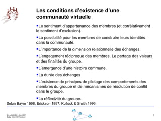 Les conditions d’existence d’une communauté virtuelle Le sentiment d’appartenance des membres (et corrélativement le sentiment d’exclusion). La possibilité pour les membres de construire leurs identités dans la communauté.  L’importance de la dimension relationnelle des échanges. L’engagement réciproque des membres. Le partage des valeurs et des finalités du groupe. L’émergence d’une histoire commune. La durée des échanges L’existence de principes de pilotage des comportements des membres du groupe et de mécanismes de résolution de conflit dans le groupe. La réflexivité du groupe.   Selon Baym 1998, Erickson 1997, Kollock & Smith 1996 
