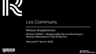 Les Communs
Retours d’expériences
Norbert FRIANT – Responsable Service Numérique –
Rennes Métropole et Ville de Rennes
Mercredi 1er février 2023
 