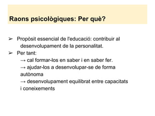 Raons psicològiques: Per què?
➢ Propòsit essencial de l'educació: contribuir al
desenvolupament de la personalitat.
➢ Per tant:
→ cal formar-los en saber i en saber fer.
→ ajudar-los a desenvolupar-se de forma
autònoma
→ desenvolupament equilibrat entre capacitats
i coneixements
 