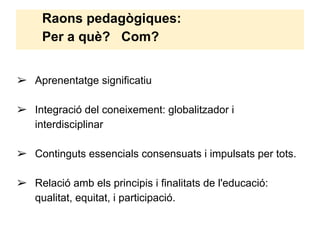 Raons pedagògiques:
Per a què? Com?
➢ Aprenentatge significatiu
➢ Integració del coneixement: globalitzador i
interdisciplinar
➢ Continguts essencials consensuats i impulsats per tots.
➢ Relació amb els principis i finalitats de l'educació:
qualitat, equitat, i participació.
 