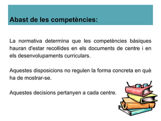 Abast de les competències:
La normativa determina que les competències bàsiques
hauran d'estar recollides en els documents de centre i en
els desenvolupaments curriculars.
Aquestes disposicions no regulen la forma concreta en què
ha de mostrar-se.
Aquestes decisions pertanyen a cada centre.
 