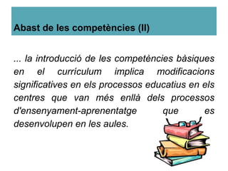 Abast de les competències (II)
... la introducció de les competències bàsiques
en el currículum implica modificacions
significatives en els processos educatius en els
centres que van més enllà dels processos
d'ensenyament-aprenentatge que es
desenvolupen en les aules.
 