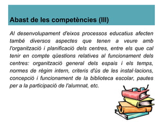 Abast de les competències (III)
Al desenvolupament d'eixos processos educatius afecten
també diversos aspectes que tenen a veure amb
l'organització i planificació dels centres, entre els que cal
tenir en compte qüestions relatives al funcionament dels
centres: organització general dels espais i els temps,
normes de règim intern, criteris d'ús de les instal·lacions,
concepció i funcionament de la biblioteca escolar, pautes
per a la participació de l'alumnat, etc.
 