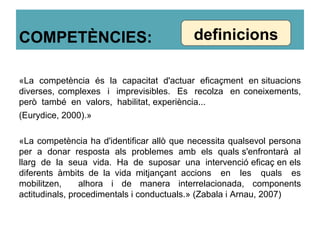 COMPETÈNCIES:
«La competència és la capacitat d'actuar eficaçment en situacions
diverses, complexes i imprevisibles. Es recolza en coneixements,
però també en valors, habilitat, experiència...
(Eurydice, 2000).»
«La competència ha d'identificar allò que necessita qualsevol persona
per a donar resposta als problemes amb els quals s'enfrontarà al
llarg de la seua vida. Ha de suposar una intervenció eficaç en els
diferents àmbits de la vida mitjançant accions en les quals es
mobilitzen, alhora i de manera interrelacionada, components
actitudinals, procedimentals i conductuals.» (Zabala i Arnau, 2007)
definicions
 
