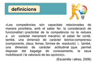 «Les competències són capacitats relacionades de
manera prioritària, amb el saber fer; la consideració de
funcionalitat i practicitat de la competència no la redueix
a un caràcter merament mecànic; el saber fer conté,
també, una dimensió de caràcter teòrico-comprensiu
(components, claus, feines, formes de resolució) i, també,
una dimensió de caràcter actitudinal (que permet
disposar del bagatge de coneixements, la seua
mobilització i la valoració de les opcions)».
(Escamilla i altres, 2006)
definicions
 