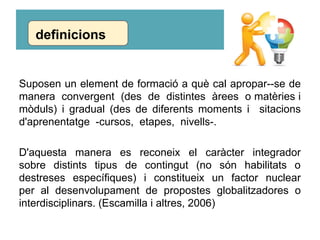 Suposen un element de formació a què cal apropar--se de
manera convergent (des de distintes àrees o matèries i
mòduls) i gradual (des de diferents moments i sitacions
d'aprenentatge -cursos, etapes, nivells-.
D'aquesta manera es reconeix el caràcter integrador
sobre distints tipus de contingut (no són habilitats o
destreses específiques) i constitueix un factor nuclear
per al desenvolupament de propostes globalitzadores o
interdisciplinars. (Escamilla i altres, 2006)
definicions
 