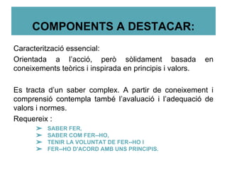 COMPONENTS A DESTACAR:
Caracterització essencial:
Orientada a l’acció, però sòlidament basada en
coneixements teòrics i inspirada en principis i valors.
Es tracta d’un saber complex. A partir de coneixement i
comprensió contempla també l’avaluació i l’adequació de
valors i normes.
Requereix :
➢ SABER FER,
➢ SABER COM FER--HO,
➢ TENIR LA VOLUNTAT DE FER--HO I
➢ FER--HO D'ACORD AMB UNS PRINCIPIS.
 