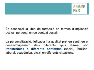 És essencial la idea de formació en termes d’implicació
activa i personal en un context social.
La personalització, l’eficàcia i la qualitat prenen sentit en el
desenvolupament dels diferents tipus d’àrea, són
transferibles a diferents contextos (social, familiar,
laboral, acadèmica, etc.) i en diferents situacions.
 