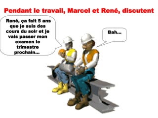 Pendant le travail, Marcel et René, discutent  René, ça fait 5 ans que je suis des cours du soir et je vais passer mon examen le trimestre prochain...  Bah...   