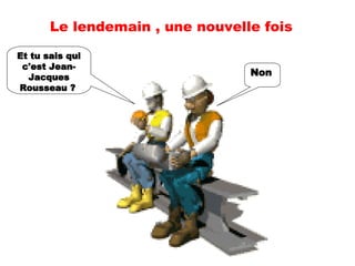 Non   Et tu sais qui c'est Jean-Jacques Rousseau ?   Le lendemain , une nouvelle fois 