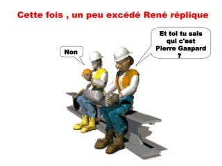 Et toi tu sais qui c'est Pierre Gaspard ?   Non   Cette fois , un peu excédé René réplique 