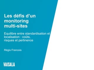 © Vaisala
Les défis d’un
monitoring
multi-sites
Equilibre entre standardisation et
localisation : coûts,
risques et pertinence
Régis Francois
 