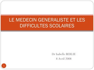 Dr Isabelle BERLIE 8 Avril 2008 LE MEDECIN GENERALISTE ET LES DIFFICULTES SCOLAIRES 