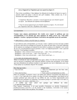 (est-ce l'appareil ou l ingénieur qui sera exporté au Japon ?)
Pour éviter ce problème, il faut déplacer les éléments de la phrase de façon à ce que le
pronom relatif soit placé à côté du mot qu'il remplace. Dans certains cas, il est
nécessaire de couper la phrase en deux :
L'ingénieur Durocher a inventé ce nouvel appareil qui sera bientôt exporté
au Japon. (les éléments de la phrase ont été déplacés)
Voici le nouvel appareil qui sera bientôt exporté au Japon. Il a été inventé
par l'ingénieur Durocher. (la phrase a été coupée)
La courtoisie
Comme nous aimons généralement être traités avec respect et politesse par nos
correspondants, il est normal que nous agissions de même envers eux. Voici donc
quelques « recettes » qui peuvent donner à nos lettres une agréable saveur de courtoisie.
1. EMPLOYER LE « VOUS » PLUTÔT QUE LE « NOUS »
Ce qui intéresse notre correspondant, ce n’est pas « notre » opinion sur tel ou tel sujet, produit
ou service, mais bien les avantages qu’il pourra, lui, retirer de notre lettre. Il est donc important
de lui exposer ces avantages en essayant de nous mettre à sa place et en adoptant « son » point
de vue. Et c’est précisément là que le pronom « vous » et l’adjectif possessif « votre » peuvent
intervenir. Voici quelques exemples :
· Remplacer « Nous estimons/croyons/pensons que » par « Vous conviendrez que »;
· Remplacer « Nous savons que » par « Vous savez que »;
· Remplacer « Nous vous assurons que » par « Soyez assuré que ».
2. UTILISER UN VOCABULAIRE OBJECTIF
Même si l’attitude de notre correspondant nous agace, même s’il a fait une erreur inexcusable,
nous ne devons ni manifester notre mauvaise humeur ni porter des accusations. Il est certain
que nous obtiendrons de meilleurs résultats si nous agissons avec tact et diplomatie; pour cela,
il faut utiliser un vocabulaire objectif. Par exemple :
Il ne faut pas écrire : Il faut écrire :
· Vous avez tort.
· Votre calcul est faux.
· Nous ne comprenons pas très bien votre
point de vue.
· Notre calcul ne correspond pas au vôtre.
Dans ces exemples, le pronom « nous » est utilisé pour adoucir l’accusation trop directe du
« vous ». Il ne s'agit plus de se mettre à la place de notre correspondant, mais plutôt de lui
montrer poliment que notre point de vue diffère du sien. La forme impersonnelle peut
également nous permettre de contourner l’accusation puisque le pronom sujet n’est dans ce
cas ni « vous » ni « nous », mais bien « il » :
· Il semble que votre calcul soit quelque peu différent du nôtre.
· Il s’agit sans doute d’un oubli.
Pour nuancer l’expression, il est aussi possible d’introduire un adverbe d’apaisement
(malheureusement, peut-être...) ou de recourir à des incidentes, c’est-à-dire à de courtes
propositions insérées dans une phrase. Par exemple :
12
 