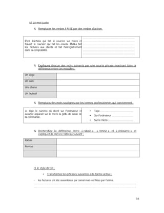 b) Le mot juste
¾ Remplacer les verbes FAIRE par des verbes d action.
est Rachida qui fait le courrier sur micro et
Fouad, le coursier qui fait les envois. Malika fait
les factures aux clients et fait l enregistrement
dans la comptabilité.
....................................................................
....................................................................
....................................................................
....................................................................
....................................................................
....................................................................
¾ Expliquez chacun des mots suivants par une courte phrase montrant bien la
différence entre ces meubles :
Un siège
Un banc
Une chaise
Un fauteuil
¾ Remplacez les mots soulignés par les termes professionnels qui conviennent :
Je tape le numéro du client sur l ordinateur et
aussitôt apparaît sur le micro la grille de saisie de
la commande.
Tape............................................
Sur l ordinateur ............................
Sur le micro .................................
¾ Recherchez la différence entre « rabais », « remise » et « ristourne » et
expliquez-la dans le tableau suivant :
Rabais
Remise
c) le style direct :
Transformez les phrases suivantes à la forme active :
- les factures ont été assemblées par Jamal mais vérifiées par Fatima.
......................................................................................................................................
......................................................................................................................................
16
 