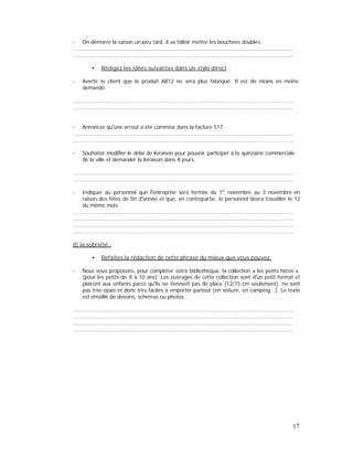 - On démarre la saison un peu tard, il va falloir mettre les bouchées doubles.
......................................................................................................................................
......................................................................................................................................
Rédigez les idées suivantes dans un style direct :
- Avertir le client que le produit AB12 ne sera plus fabriqué. Il est de moins en moins
demandé.
......................................................................................................................................
......................................................................................................................................
- Annoncer qu une erreur a été commise dans la facture 517.
......................................................................................................................................
......................................................................................................................................
- Souhaiter modifier le délai de livraison pour pouvoir participer à la quinzaine commerciale
de la ville et demander la livraison dans 8 jours.
......................................................................................................................................
......................................................................................................................................
- Indiquer au personnel que l entreprise sera fermée du 1er
novembre au 3 novembre en
raison des fêtes de fin d année et que, en contrepartie, le personnel devra travailler le 12
du même mois.
......................................................................................................................................
......................................................................................................................................
......................................................................................................................................
......................................................................................................................................
d) la sobriété :
Refaites la rédaction de cette phrase du mieux que vous pouvez.
- Nous vous proposons, pour compléter votre bibliothèque, la collection « les petits héros »
(pour les petits de 8 à 10 ans). Les ouvrages de cette collection sont d un petit format et
plairont aux enfants parce qu ils ne tiennent pas de place (12/15 cm seulement), ne sont
pas très épais et donc très faciles à emporter partout (en voiture, en camping...). Le texte
est émaillé de dessins, schémas ou photos.
......................................................................................................................................
......................................................................................................................................
......................................................................................................................................
......................................................................................................................................
17
 