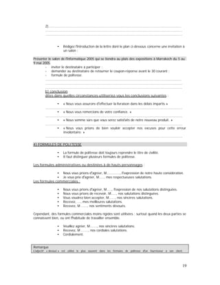 2)..................................................................................................................................
......................................................................................................................................
......................................................................................................................................
Rédigez l introduction de la lettre dont le plan ci-dessous concerne une invitation à
un salon :
Présenter le salon de l informatique 2005 qui se tiendra au plais des expositions à Marrakech du 5 au
9 mai 2005.
- inviter le destinataire à participer ;
- demander au destinataire de retourner le coupon-réponse avant le 30 courant ;
- formule de politesse.
.....................................................................................................................................
......................................................................................................................................
......................................................................................................................................
b) conclusion
dites dans quelles circonstances utiliseriez-vous les conclusions suivantes :
« Nous vous assurons d effectuer la livraison dans les délais impartis »
......................................................................................................................................
« Nous vous remercions de votre confiance. »
......................................................................................................................................
« Nous somme sûrs que vous serez satisfaits de notre nouveau produit. »
......................................................................................................................................
« Nous vous prions de bien vouloir accepter nos excuses pour cette erreur
involontaire. »
......................................................................................................................................
4) FORMULES DE POLITESSE
La formule de politesse doit toujours reprendre le titre de civilité.
Il faut distinguer plusieurs formules de politesse.
Les formules administratives ou destinées à de hauts personnages :
Nous vous prions d agréer, M............., l expression de notre haute considération.
Je vous prie d agréer, M....., mes respectueuses salutations.
Les formules commerciales :
Nous vous prions d agréer, M....., l expression de nos salutations distinguées.
Nous vous prions de recevoir, M....., nos salutations distinguées.
Vous voudrez bien accepter, M......, nos sincères salutations.
Recevez, ..., mes meilleures salutations.
Recevez, M ......, nos sentiments dévoués.
Cependant, des formules commerciales moins rigides sont utilisées ; surtout quand les deux parties se
connaissent bien, ou ont l habitude de travailler ensemble.
Veuillez agréer, M......., nos sincères salutations.
Recevez, M ......., nos cordiales salutations.
Cordialement.
Remarque
adjectif « dévoué » est utilisé le plus souvent dans les formules de politesse un fournisseur à son client.
19
 