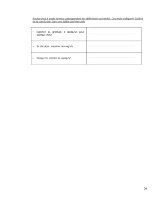 Recherchez à quels termes correspondent les définitions suivantes. Ces mots indiquent l utilité
de la conclusion dans une lettre commerciale :
Exprimer sa gratitude à quelqu un pour
quelque chose
.....................................................................................
Se disculper ; exprimer des regrets ......................................................................................
Dissiper les craintes de quelqu un ......................................................................................
20
 