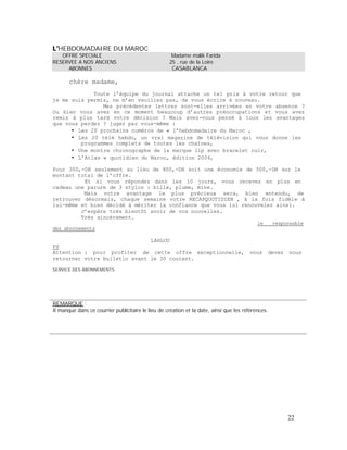 HEBDOMADAIRE DU MAROC
OFFRE SPECIALE Madame malik Farida
RESERVEE A NOS ANCIENS 25 , rue de la Loire
ABONNES CASABLANCA
chère madame,
Toute l équipe du journal attache un tel prix à votre retour que
je me suis permis, ne m en veuillez pas, de vous écrire à nouveau.
Mes précédentes lettres sont-elles arrivées en votre absence ?
Ou bien vous avez en ce moment beaucoup d autres préoccupations et vous avez
remis à plus tard votre décision ? Mais avez-vous pensé à tous les avantages
que vous perdez ? jugez par vous-même :
Les 20 prochains numéros de « l hebdomadaire du Maroc ,
Les 20 télé hebdo, un vrai magazine de télévision qui vous donne les
programmes complets de toutes les chaînes,
Une montre chronographe de la marque lip avec bracelet cuir,
Atlas « quotidien du Maroc, édition 2004,
Pour 300,-DH seulement au lieu de 800,-DH soit une économie de 500,-DH sur le
montant total de l offre.
Et si vous répondez dans les 10 jours, vous recevez en plus en
cadeau une parure de 3 stylos : bille, plume, mine.
Mais votre avantage le plus précieux sera, bien entendu, de
retrouver désormais, chaque semaine votre RECAPQUOTIDIEN , à la fois fidèle à
lui-même et bien décidé à mériter la confiance que vous lui renouvelez ainsi.
J espère très bientôt avoir de vos nouvelles.
Très sincèrement.
des abonnements
le responsable
LAHLOU
PS
Attention : pour profiter de cette offre exceptionnelle, vous devez nous
retourner votre bulletin avant le 30 courant.
SERVICE DES ABONNEMENTS
REMARQUE :
Il manque dans ce courrier publicitaire le lieu de création et la date, ainsi que les références.
22
 